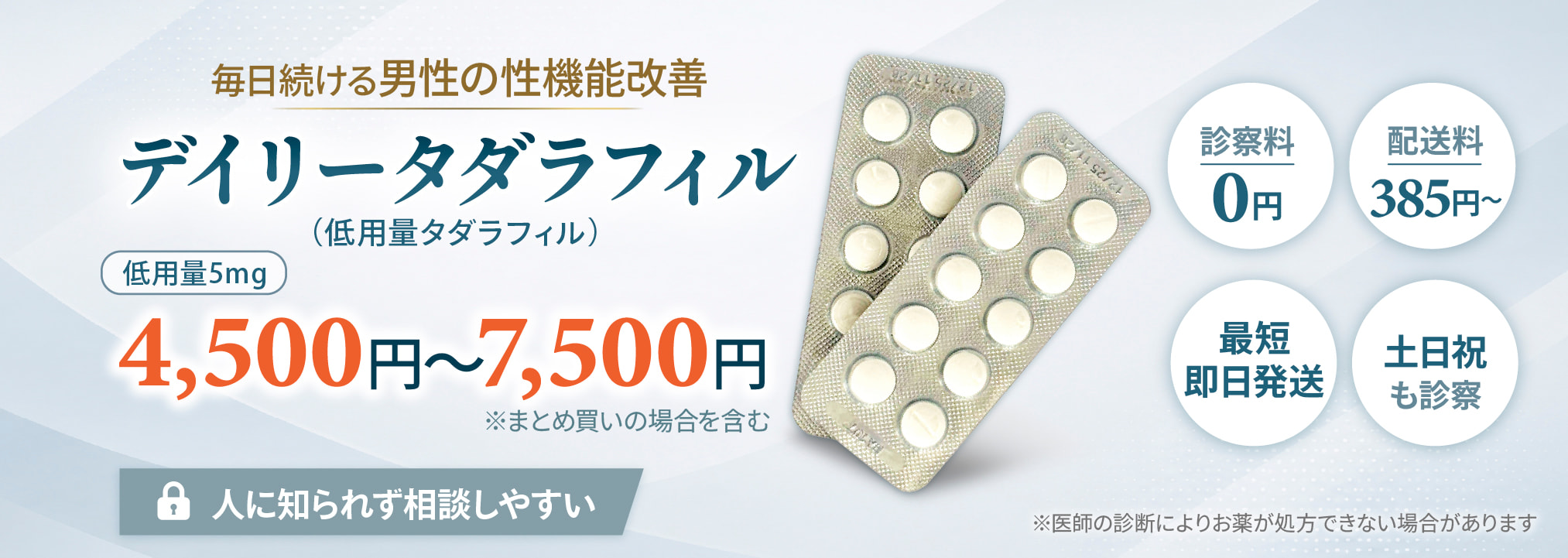 毎日続ける男性の性機能改善 デイリータダラフィル（低用量タダラフィル）低用量5mg 4,500円～7,500円/月※まとめ買いの場合を含む 人に知られずに相談しやすい、土日祝も診察可能、診察料0円、配送料385円、最短即日発送