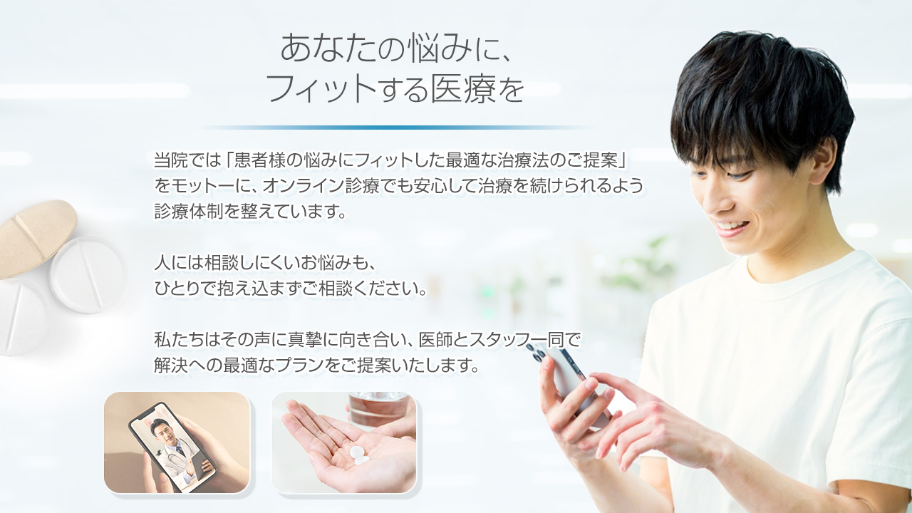 あなたの悩みにフィットする医療を:当院では「患者様の悩みにフィットした最適な治療法のご提案」をモットーにオンライン診療でも安心して治療を続けられるよう診療体制を整えています。人には相談しにくいお悩みも。ひとりで抱え込まずにご相談ください。私たちはその声に真摯に向き合い、医師とスタッフ一同で解決への最適なプランをご提案します。