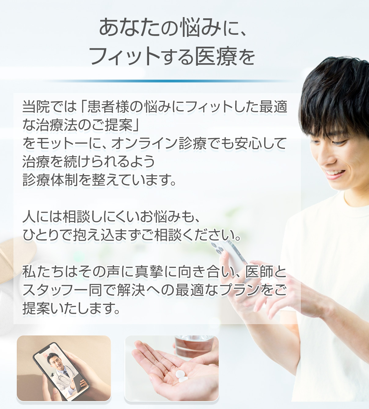 あなたの悩みにフィットする医療を:当院では「患者様の悩みにフィットした最適な治療法のご提案」をモットーにオンライン診療でも安心して治療を続けられるよう診療体制を整えています。人には相談しにくいお悩みも。ひとりで抱え込まずにご相談ください。私たちはその声に真摯に向き合い、医師とスタッフ一同で解決への最適なプランをご提案します。
