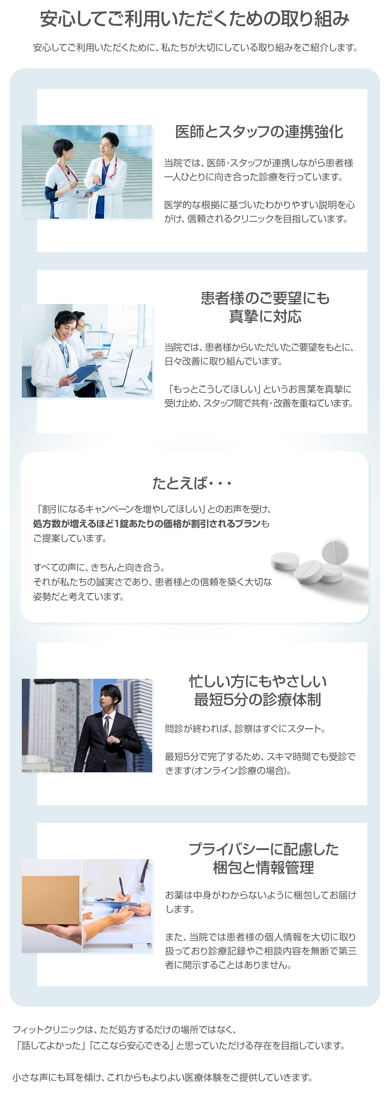 安心してご利用いただくための取り組み。フィットクリニックは、ただ処方するだけの場所ではなく、「話して良かった」「ここなら安心できる」と思っていただける存在を目指しています。小さな声にも耳を傾け、これからもよりよい医療体験をご提供していきます。・医師とスタッフの連携強化:当院では医師・スタッフが連携しながら患者様一人ひとりに向き合った診療を行っています。医学的根拠に基づいたわかいやすい説明を心がけ、信頼されるクリニックを目指しています。・患者様のご要望にも真摯に対応:当院では、患者様からいただいたご要望をもとに日々改善に取り組んでいます。「もっとこうしてほしい」というお言葉を真摯に受け止め、スタッフ間で共有・改善を重ねています。例えば、「割引キャンペーンを増やしてほしい」とのお声を受け、処方数が増えるほど1錠あたりの価格が割引されるプランもご提案しています。すべての声にきちんと向き合う。それが私たちの誠実さであり、患者様との信頼を築く大切な姿勢だと考えています。・忙しい方にもやさしい最短5分の診療体制:問診が終われば診察はすぐにスタート。最短5分で完了するため、スキマ時間でも受診できます(オンライン診療の場合)・プライバシーに配慮した梱包と情報管理:お薬は中身がわからないように梱包してお届けします。また、当院では患者様の個人情報を大切に取り扱っており、診療記録やご相談内容を無断で第三者に開示することはありません。