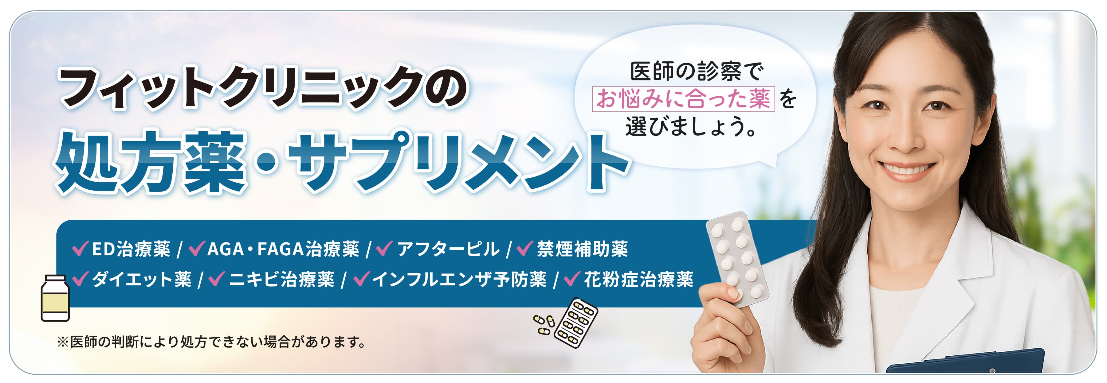 フィットクリニックの処方薬・サプリメント　ED治療薬/AGA・FAGA治療薬/アフターピル/禁煙補助薬/ダイエット薬/ニキビ治療薬　医師の診察でお悩みに合った薬を選びましょう。