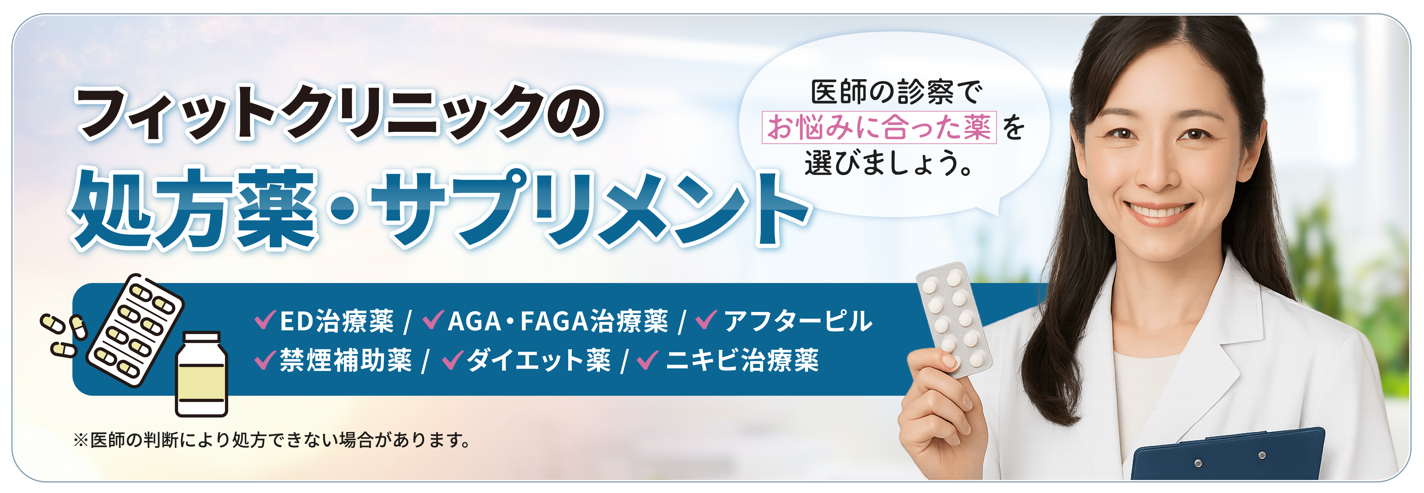 フィットクリニックの処方薬・サプリメント　ED治療薬/AGA・FAGA治療薬/アフターピル/禁煙補助薬/ダイエット薬/ニキビ治療薬　医師の診察でお悩みに合った薬を選びましょう。