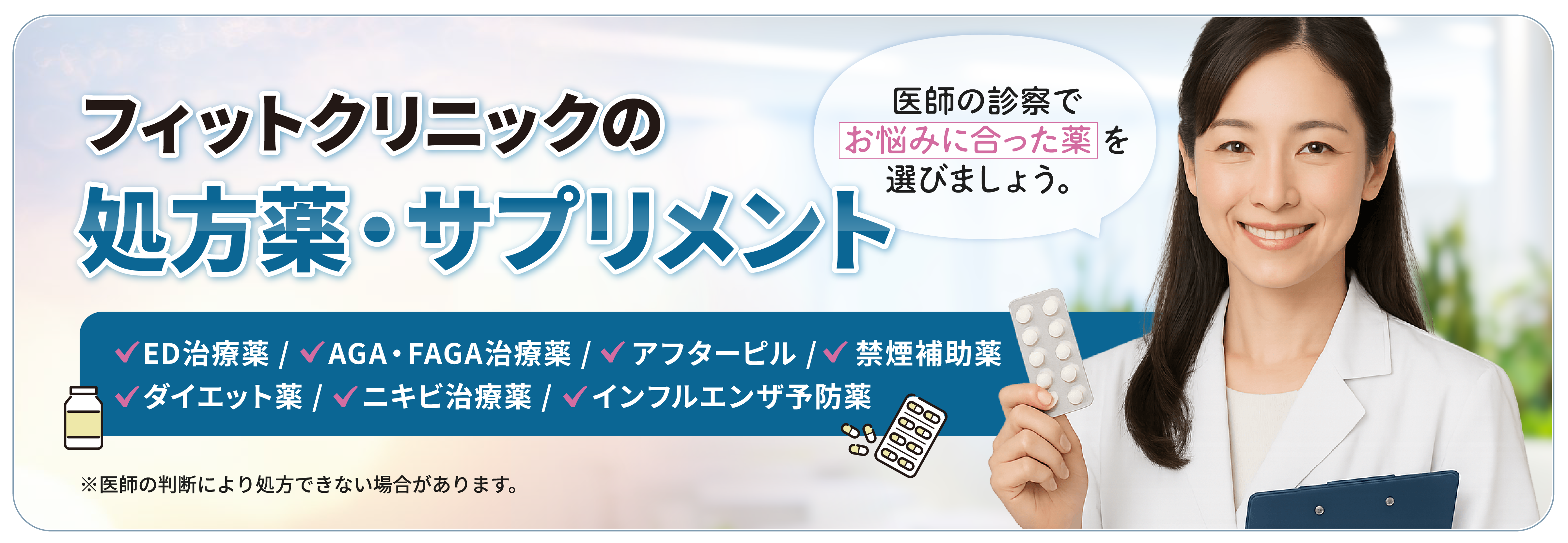 フィットクリニックの処方薬・サプリメント ED治療薬/AGA・FAGA治療薬/アフターピル/禁煙補助薬/ダイエット薬/ニキビ治療薬 医師の診察でお悩みに合った薬を選びましょう。