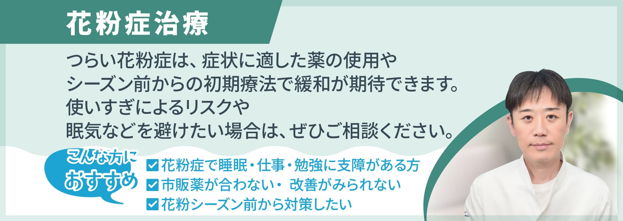当院の花粉症治療 つらい花粉症は、症状に適した薬の使用やシーズン前からの初期療法で緩和が期待できます。使いすぎによるリスクや眠気などを避けたい場合は、ぜひご相談ください。☑ 花粉症で睡眠・仕事・勉強に支障がある方☑ 市販薬が合わない・ 改善がみられない☑ 花粉シーズン前から対策したい