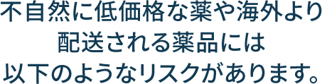 不自然に低価格な薬や海外より配送される薬品には以下のようなリスクがあります。