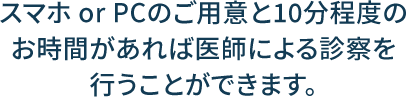 スマホ or PCのご用意と10分程度のお時間があれば医師による診察を行うことができます。