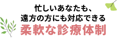 忙しいあなたも、遠方の方にも対応できる柔軟な診療体制