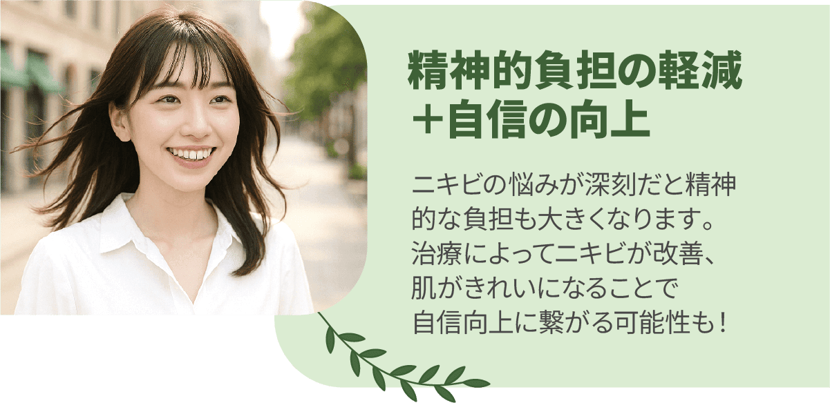 精神的負担の軽減＋自信の向上　ニキビの悩みが深刻だと精神的な負担も大きくなります。治療によってニキビが改善、肌がきれいになることで自信向上に繋がる可能性も！