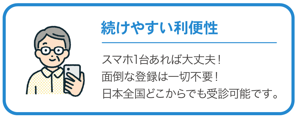 続けやすい利便性　スマホ1台あれば大丈夫！面倒な登録は一切不要！日本全国どこからでも受診可能です。