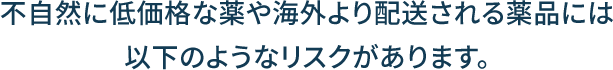 不自然に低価格な薬や海外より配送される薬品には以下のようなリスクがあります。