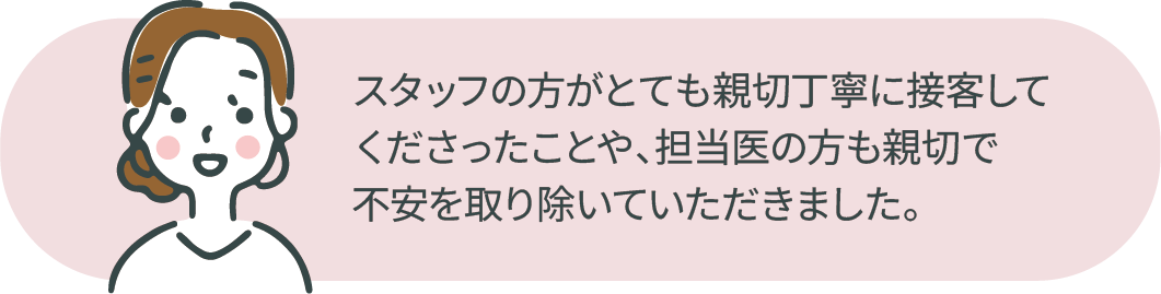 スタッフの方がとても親切丁寧に接客してくださったことや、担当医の方も親切で不安を取り除いていただきました。