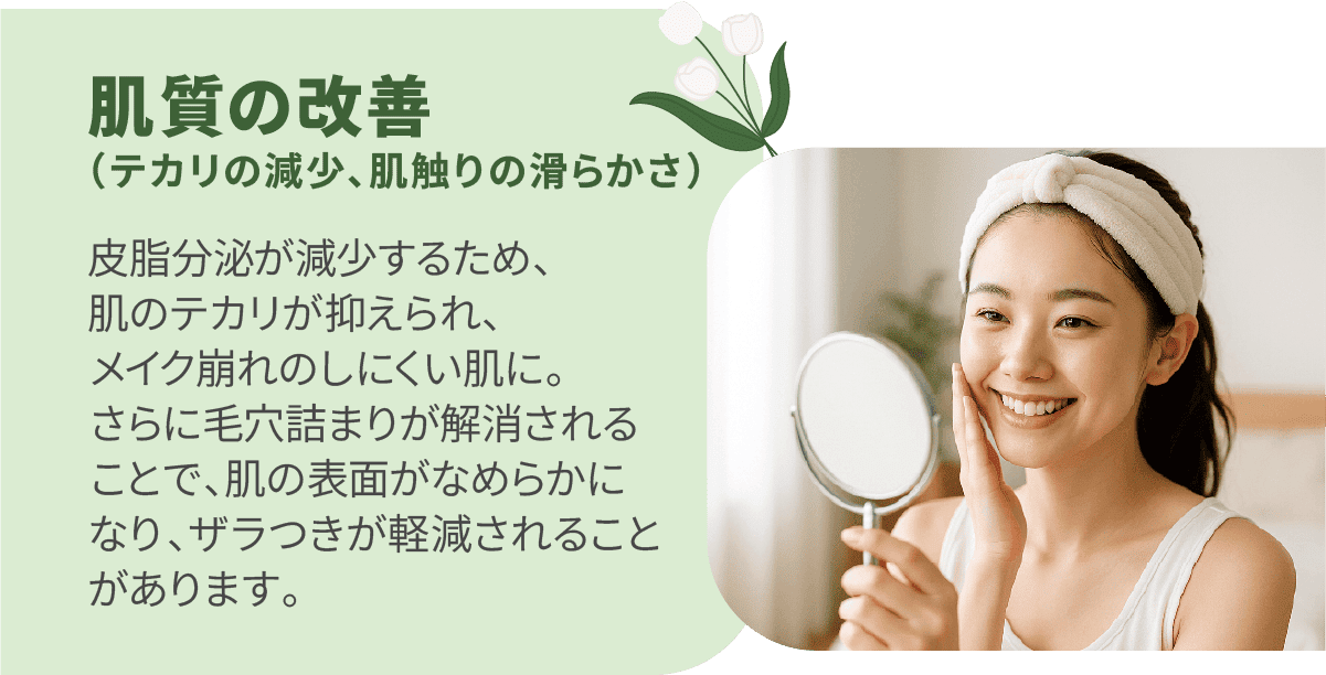 肌質の改善（テカリの減少、肌触りの滑らかさ）皮脂分泌が減少するため、肌のテカリが抑えられ、メイク崩れのしにくい肌に。さらに毛穴詰まりが解消されることで、肌の表面がなめらかになり、ザラつきが軽減されることがあります。