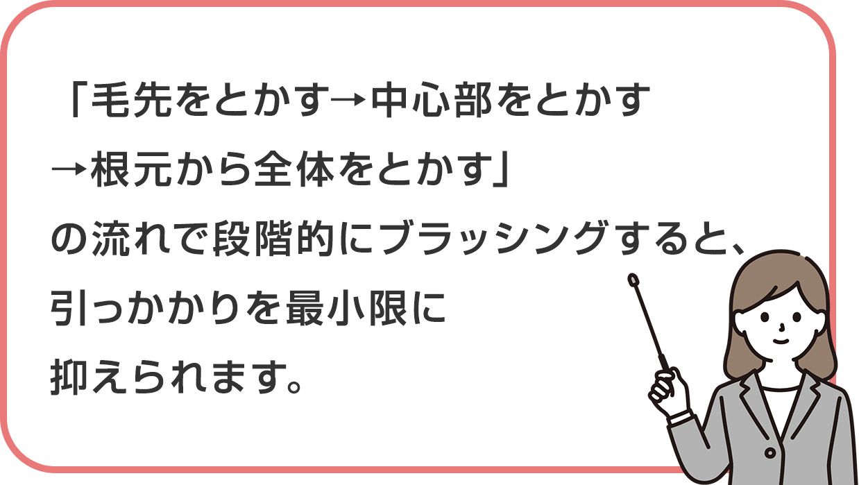 「毛先をとかす→中心部をとかす→根元から全体をとかす」の流れで段階的にブラッシングすると、引っかかりを最小限に抑えられます。