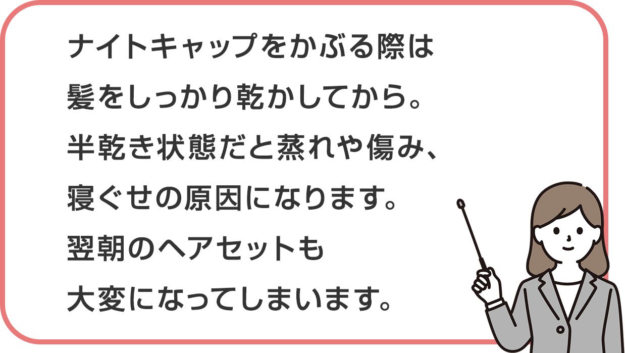 ナイトキャップをかぶる際は髪をしっかり乾かしてから。半乾き状態だと蒸れや傷み、寝ぐせの原因になります。翌朝のヘアセットも大変になってしまいます。