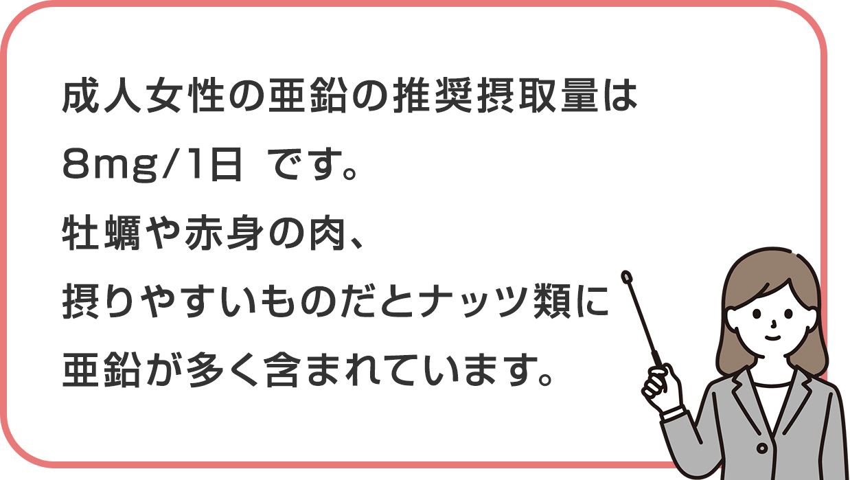 成人女性の亜鉛の推奨摂取量は 8mg/1日 です。牡蠣や赤身の肉、摂りやすいものだとナッツ類に亜鉛が多く含まれています。