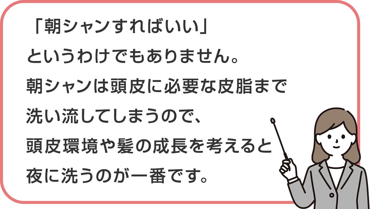 「朝シャンすればいい」というわけでもありません。朝シャンは頭皮に必要な皮脂まで洗い流してしまうので、頭皮環境や髪の成長を考えると夜に洗うのが一番です。