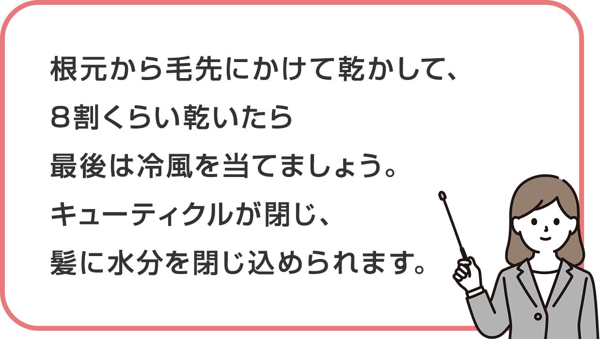 根元から毛先にかけて乾かして、8割くらい乾いたら最後は冷風を当てましょう。キューティクルが閉じ、髪に水分を閉じ込められます。