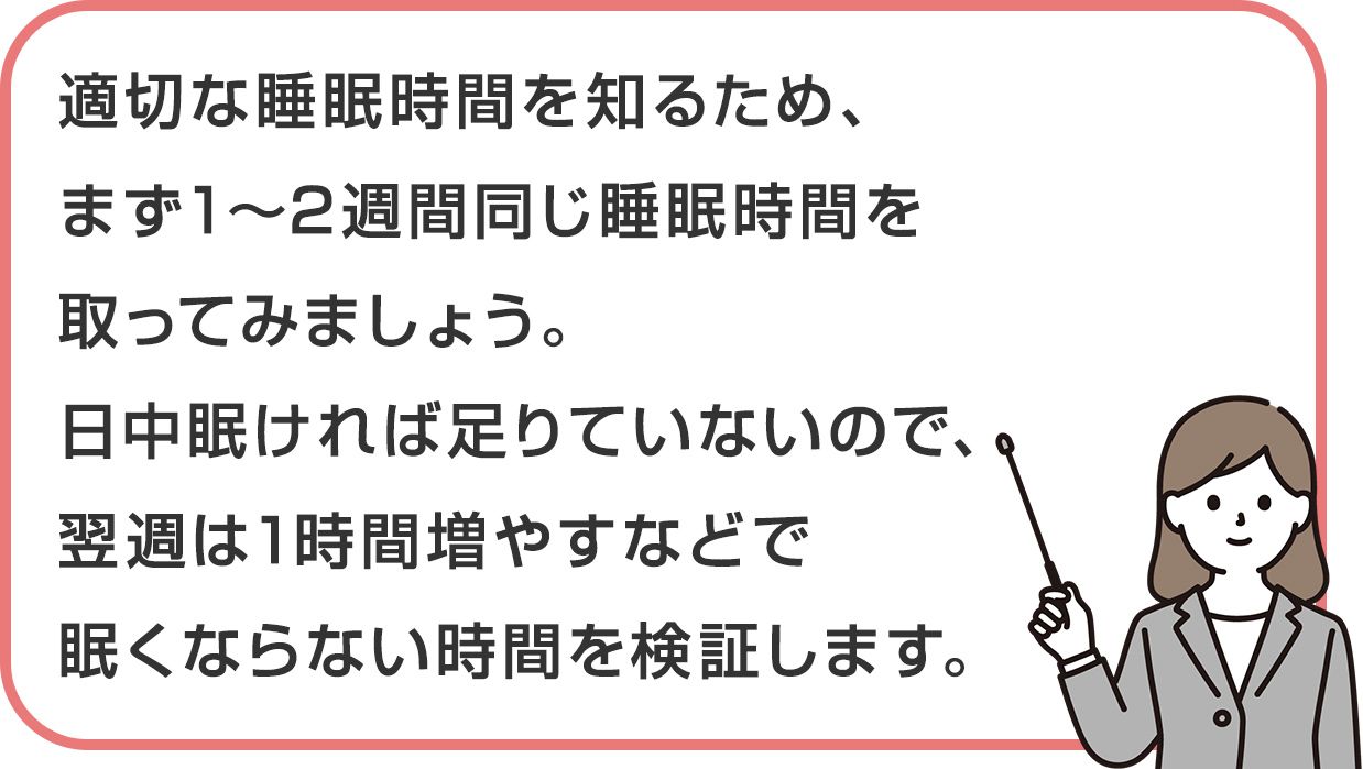 適切な睡眠時間を知るため、まず1～2週間同じ睡眠時間を取ってみましょう。日中眠ければ足りていないので、翌週は1時間増やすなどで眠くならない時間を検証します。