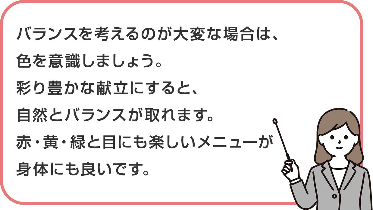 バランスを考えるのが大変な場合は、色を意識しましょう。彩り豊かな献立にすると、自然とバランスが取れます。赤・黄・緑と目にも楽しいメニューが身体にも良いです。