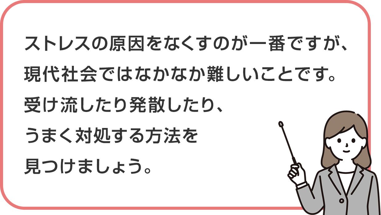 ストレスの原因をなくすのが一番ですが、現代社会ではなかなか難しいことです。受け流したり発散したり、うまく対処する方法を見つけましょう。