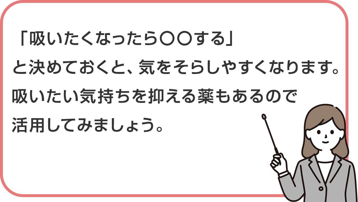 「吸いたくなったら〇〇する」と決めておくと、気をそらしやすくなります。吸いたい気持ちを抑える薬もあるので活用してみましょう。