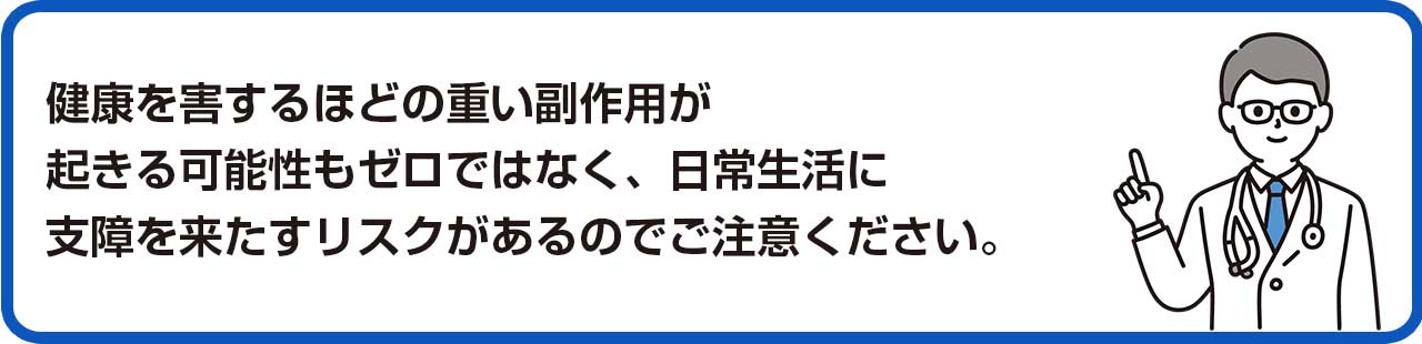 健康を害するほどの重い副作用が起きる可能性もゼロではなく、日常生活に支障を来たすリスクがあるのでご注意ください。